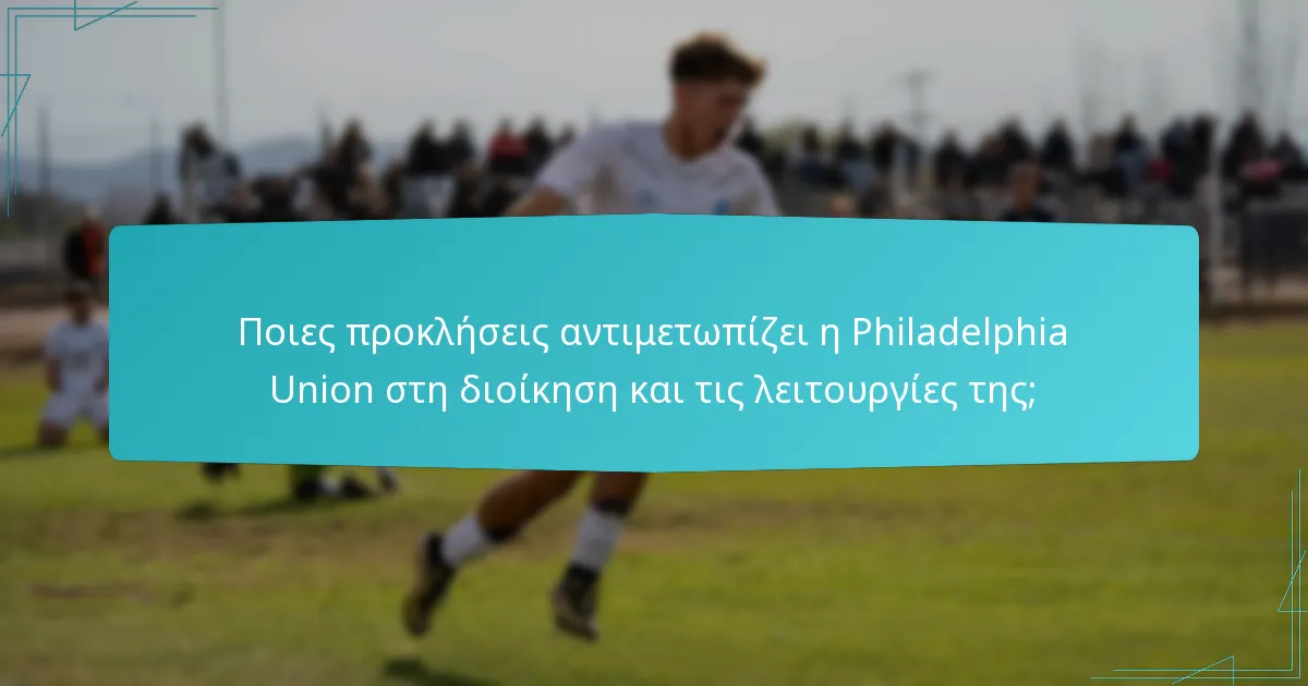 Ποιες προκλήσεις αντιμετωπίζει η Philadelphia Union στη διοίκηση και τις λειτουργίες της;